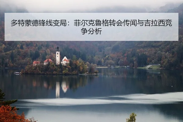 多特蒙德锋线变局：菲尔克鲁格转会传闻与吉拉西竞争分析