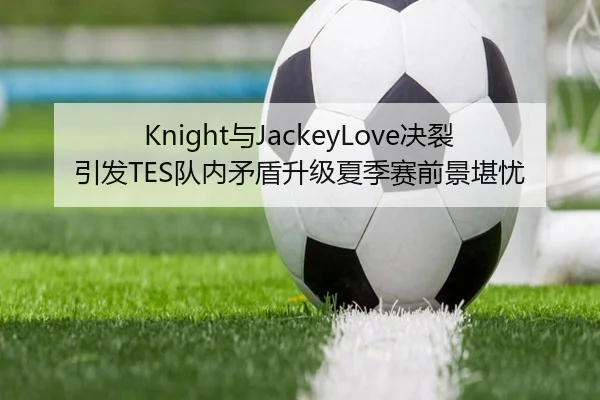 Knight与JackeyLove决裂引发TES队内矛盾升级夏季赛前景堪忧