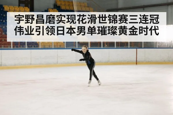 宇野昌磨实现花滑世锦赛三连冠伟业引领日本男单璀璨黄金时代